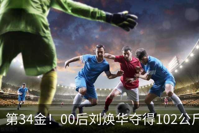 第34金！00后刘焕华夺得102公斤级金牌